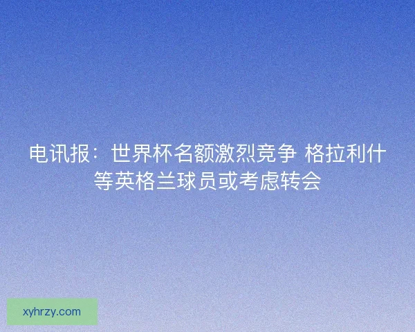 电讯报：世界杯名额激烈竞争 格拉利什等英格兰球员或考虑转会