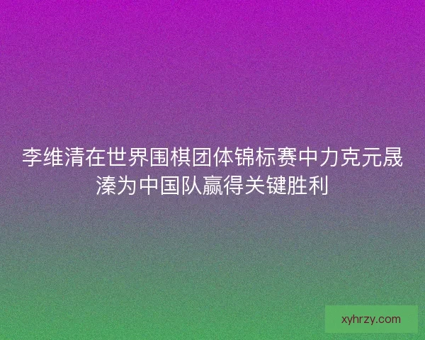 李维清在世界围棋团体锦标赛中力克元晟溱为中国队赢得关键胜利