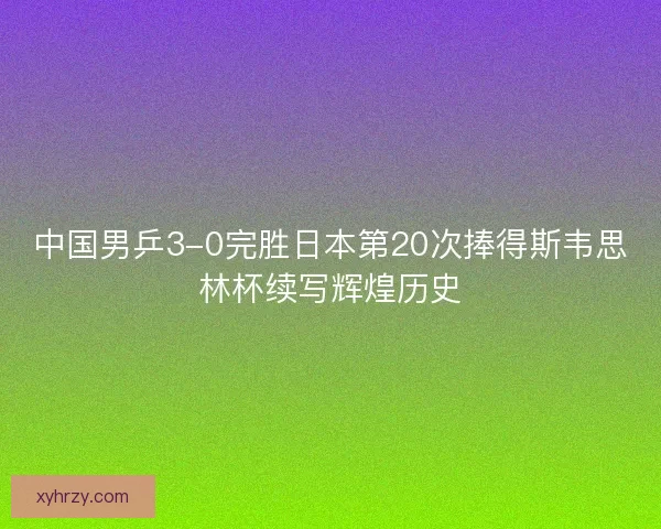 中国男乒3-0完胜日本第20次捧得斯韦思林杯续写辉煌历史